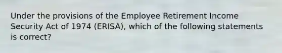 Under the provisions of the Employee Retirement Income Security Act of 1974 (ERISA), which of the following statements is correct?