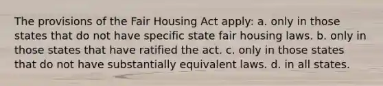 The provisions of the Fair Housing Act apply: a. only in those states that do not have specific state fair housing laws. b. only in those states that have ratified the act. c. only in those states that do not have substantially equivalent laws. d. in all states.