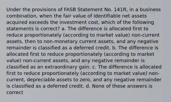 Under the provisions of FASB Statement No. 141R, in a business combination, when the fair value of identifiable net assets acquired exceeds the investment cost, which of the following statements is correct? a. The difference is allocated first to reduce proportionately (according to market value) non-current assets, then to non-monetary current assets, and any negative remainder is classified as a deferred credit. b. The difference is allocated first to reduce proportionately (according to market value) non-current assets, and any negative remainder is classified as an extraordinary gain. c. The difference is allocated first to reduce proportionately (according to market value) non-current, depreciable assets to zero, and any negative remainder is classified as a deferred credit. d. None of these answers is correct