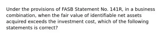 Under the provisions of FASB Statement No. 141R, in a business combination, when the fair value of identifiable net assets acquired exceeds the investment cost, which of the following statements is correct?