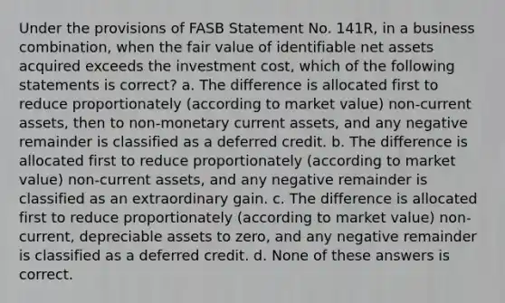 Under the provisions of FASB Statement No. 141R, in a business combination, when the fair value of identifiable net assets acquired exceeds the investment cost, which of the following statements is correct? a. The difference is allocated first to reduce proportionately (according to market value) non-current assets, then to non-monetary current assets, and any negative remainder is classified as a deferred credit. b. The difference is allocated first to reduce proportionately (according to market value) non-current assets, and any negative remainder is classified as an extraordinary gain. c. The difference is allocated first to reduce proportionately (according to market value) non-current, depreciable assets to zero, and any negative remainder is classified as a deferred credit. d. None of these answers is correct.