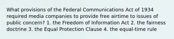 What provisions of the Federal Communications Act of 1934 required media companies to provide free airtime to issues of public concern? 1. the Freedom of Information Act 2. the fairness doctrine 3. the Equal Protection Clause 4. the equal-time rule