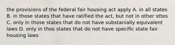 the provisions of the federal fair housing act apply A. in all states B. in those states that have ratified the act, but not in other sttes C. only in those states that do not have substanially equivalent laws D. only in thos states that do not have specific state fair housing laws