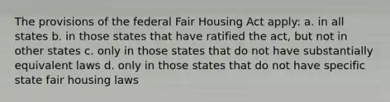 The provisions of the federal Fair Housing Act apply: a. in all states b. in those states that have ratified the act, but not in other states c. only in those states that do not have substantially equivalent laws d. only in those states that do not have specific state fair housing laws