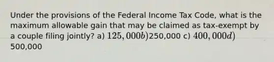 Under the provisions of the Federal Income Tax Code, what is the maximum allowable gain that may be claimed as tax-exempt by a couple filing jointly? a) 125,000 b)250,000 c) 400,000 d)500,000