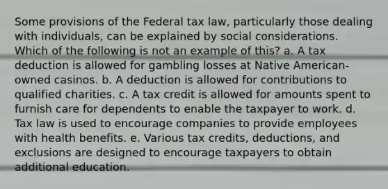 Some provisions of the Federal tax law, particularly those dealing with individuals, can be explained by social considerations. Which of the following is not an example of this? a. A tax deduction is allowed for gambling losses at Native American-owned casinos. b. A deduction is allowed for contributions to qualified charities. c. A tax credit is allowed for amounts spent to furnish care for dependents to enable the taxpayer to work. d. Tax law is used to encourage companies to provide employees with health benefits. e. Various tax credits, deductions, and exclusions are designed to encourage taxpayers to obtain additional education.