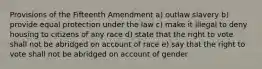 Provisions of the Fifteenth Amendment a) outlaw slavery b) provide equal protection under the law c) make it illegal to deny housing to citizens of any race d) state that the right to vote shall not be abridged on account of race e) say that the right to vote shall not be abridged on account of gender