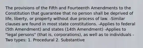 The provisions of the Fifth and Fourteenth Amendments to the Constitution that guarantee that no person shall be deprived of life, liberty, or property without due process of law. -Similar clauses are found in most state constitutions. -Applies to federal (5th Amendment) and states (14th Amendment) -Applies to "legal persons" (that is, corporations), as well as to individuals -Two types: 1. Procedural 2. Substantive