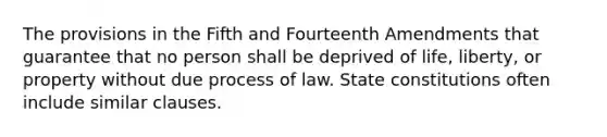 The provisions in the Fifth and Fourteenth Amendments that guarantee that no person shall be deprived of life, liberty, or property without due process of law. State constitutions often include similar clauses.