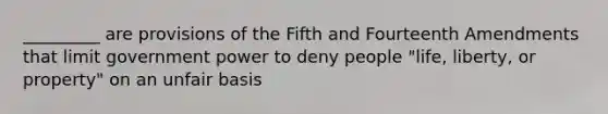 _________ are provisions of the Fifth and Fourteenth Amendments that limit government power to deny people "life, liberty, or property" on an unfair basis