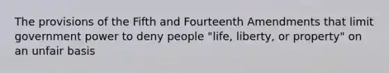 The provisions of the Fifth and Fourteenth Amendments that limit government power to deny people "life, liberty, or property" on an unfair basis