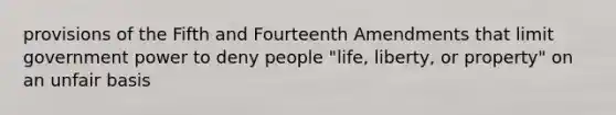 provisions of the Fifth and Fourteenth Amendments that limit government power to deny people "life, liberty, or property" on an unfair basis