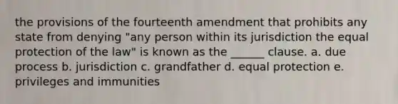 the provisions of the fourteenth amendment that prohibits any state from denying "any person within its jurisdiction the equal protection of the law" is known as the ______ clause. a. due process b. jurisdiction c. grandfather d. equal protection e. privileges and immunities