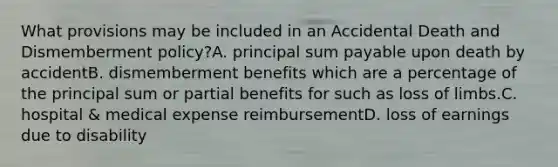 What provisions may be included in an Accidental Death and Dismemberment policy?A. principal sum payable upon death by accidentB. dismemberment benefits which are a percentage of the principal sum or partial benefits for such as loss of limbs.C. hospital & medical expense reimbursementD. loss of earnings due to disability