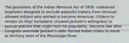 The provisions of the Indian Removal Act of 1830 -contained loopholes designed to exclude peaceful Indians from removal -allowed Indians who wished to become American citizens to remain on their homeland -showed Jackson's willingness to pursue policies that might hurt his popularity. -become law after Congress overrode Jackson's veto -forced Indian tribes to move to territory west of the Mississippi River