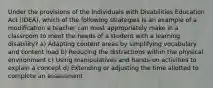 Under the provisions of the Individuals with Disabilities Education Act (IDEA), which of the following strategies is an example of a modification a teacher can most appropriately make in a classroom to meet the needs of a student with a learning disability? a) Adapting content areas by simplifying vocabulary and content load b) Reducing the distractions within the physical environment c) Using manipulatives and hands-on activities to explain a concept d) Extending or adjusting the time allotted to complete an assessment