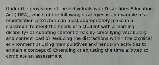 Under the provisions of the Individuals with Disabilities Education Act (IDEA), which of the following strategies is an example of a modification a teacher can most appropriately make in a classroom to meet the needs of a student with a learning disability? a) Adapting content areas by simplifying vocabulary and content load b) Reducing the distractions within the physical environment c) Using manipulatives and hands-on activities to explain a concept d) Extending or adjusting the time allotted to complete an assessment