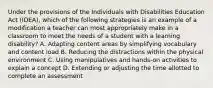 Under the provisions of the Individuals with Disabilities Education Act (IDEA), which of the following strategies is an example of a modification a teacher can most appropriately make in a classroom to meet the needs of a student with a learning disability? A. Adapting content areas by simplifying vocabulary and content load B. Reducing the distractions within the physical environment C. Using manipulatives and hands-on activities to explain a concept D. Extending or adjusting the time allotted to complete an assessment