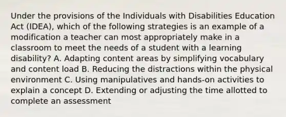 Under the provisions of the Individuals with Disabilities Education Act (IDEA), which of the following strategies is an example of a modification a teacher can most appropriately make in a classroom to meet the needs of a student with a learning disability? A. Adapting content areas by simplifying vocabulary and content load B. Reducing the distractions within the physical environment C. Using manipulatives and hands-on activities to explain a concept D. Extending or adjusting the time allotted to complete an assessment