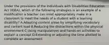 Under the provisions of the Individuals with Disabilities Education Act (IDEA), which of the following strategies is an example of a modification a teacher can most appropriately make in a classroom to meet the needs of a student with a learning disability? A.Adapting content areas by simplifying vocabulary and content load B.Reducing the distractions within the physical environment C.Using manipulatives and hands-on activities to explain a concept D.Extending or adjusting the time allotted to complete an assessment