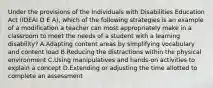 Under the provisions of the Individuals with Disabilities Education Act (IDEAI D E A), which of the following strategies is an example of a modification a teacher can most appropriately make in a classroom to meet the needs of a student with a learning disability? A.Adapting content areas by simplifying vocabulary and content load B.Reducing the distractions within the physical environment C.Using manipulatives and hands-on activities to explain a concept D.Extending or adjusting the time allotted to complete an assessment