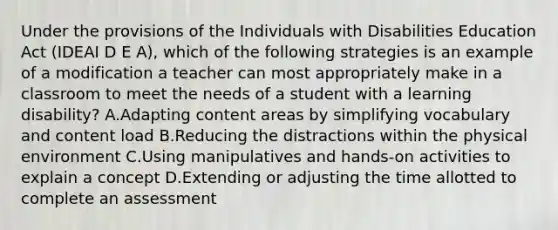 Under the provisions of the Individuals with Disabilities Education Act (IDEAI D E A), which of the following strategies is an example of a modification a teacher can most appropriately make in a classroom to meet the needs of a student with a learning disability? A.Adapting content areas by simplifying vocabulary and content load B.Reducing the distractions within the physical environment C.Using manipulatives and hands-on activities to explain a concept D.Extending or adjusting the time allotted to complete an assessment