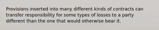 Provisions inserted into many different kinds of contracts can transfer responsibility for some types of losses to a party different than the one that would otherwise bear it.
