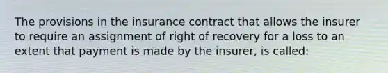 The provisions in the insurance contract that allows the insurer to require an assignment of right of recovery for a loss to an extent that payment is made by the insurer, is called: