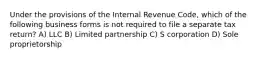 Under the provisions of the Internal Revenue Code, which of the following business forms is not required to file a separate tax return? A) LLC B) Limited partnership C) S corporation D) Sole proprietorship