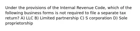 Under the provisions of the Internal Revenue Code, which of the following business forms is not required to file a separate tax return? A) LLC B) Limited partnership C) S corporation D) Sole proprietorship