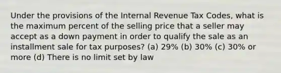 Under the provisions of the Internal Revenue Tax Codes, what is the maximum percent of the selling price that a seller may accept as a down payment in order to qualify the sale as an installment sale for tax purposes? (a) 29% (b) 30% (c) 30% or more (d) There is no limit set by law