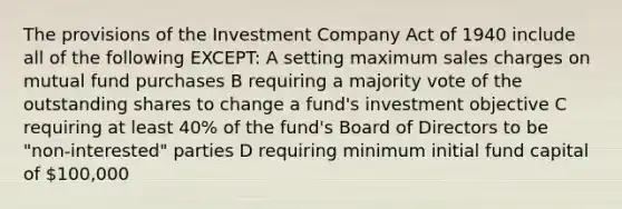 The provisions of the Investment Company Act of 1940 include all of the following EXCEPT: A setting maximum sales charges on mutual fund purchases B requiring a majority vote of the outstanding shares to change a fund's investment objective C requiring at least 40% of the fund's Board of Directors to be "non-interested" parties D requiring minimum initial fund capital of 100,000