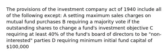 The provisions of the investment company act of 1940 include all of the following except: A setting maximum sales charges on mutual fund purchases B requiring a majority vote if the outstanding shares to change a fund's investment objective C requiring at least 40% of the fund's board of directors to be "non-interested" parties D requiring minimum initial fund capital of 100,000