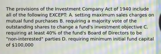 The provisions of the Investment Company Act of 1940 include all of the following EXCEPT: A. setting maximum sales charges on mutual fund purchases B. requiring a majority vote of the outstanding shares to change a fund's investment objective C. requiring at least 40% of the fund's Board of Directors to be "non-interested" parties D. requiring minimum initial fund capital of 100,000