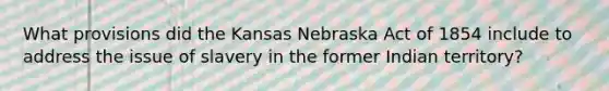 What provisions did the Kansas Nebraska Act of 1854 include to address the issue of slavery in the former Indian territory?