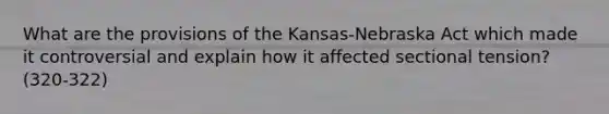 What are the provisions of the Kansas-Nebraska Act which made it controversial and explain how it affected sectional tension? (320-322)