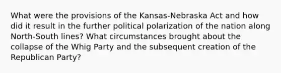 What were the provisions of the Kansas-Nebraska Act and how did it result in the further political polarization of the nation along North-South lines? What circumstances brought about the collapse of the Whig Party and the subsequent creation of the Republican Party?