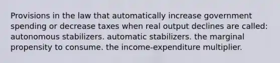 Provisions in the law that automatically increase government spending or decrease taxes when real output declines are called: autonomous stabilizers. automatic stabilizers. the marginal propensity to consume. the income-expenditure multiplier.