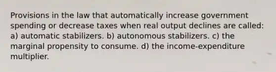 Provisions in the law that automatically increase government spending or decrease taxes when real output declines are called: a) automatic stabilizers. b) autonomous stabilizers. c) the marginal propensity to consume. d) the income-expenditure multiplier.