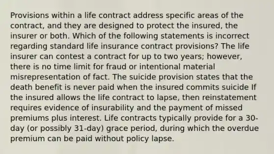 Provisions within a life contract address specific areas of the contract, and they are designed to protect the insured, the insurer or both. Which of the following statements is incorrect regarding standard life insurance contract provisions? The life insurer can contest a contract for up to two years; however, there is no time limit for fraud or intentional material misrepresentation of fact. The suicide provision states that the death benefit is never paid when the insured commits suicide If the insured allows the life contract to lapse, then reinstatement requires evidence of insurability and the payment of missed premiums plus interest. Life contracts typically provide for a 30-day (or possibly 31-day) grace period, during which the overdue premium can be paid without policy lapse.