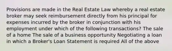 Provisions are made in the Real Estate Law whereby a real estate broker may seek reimbursement directly from his principal for expenses incurred by the broker in conjunction with his employment under which of the following transactions? The sale of a home The sale of a business opportunity Negotiating a loan in which a Broker's Loan Statement is required All of the above