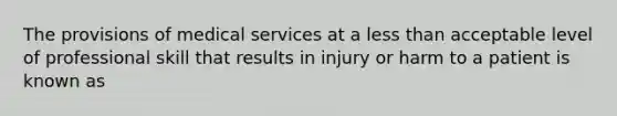 The provisions of medical services at a less than acceptable level of professional skill that results in injury or harm to a patient is known as