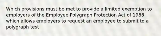 Which provisions must be met to provide a limited exemption to employers of the Employee Polygraph Protection Act of 1988 which allows employers to request an employee to submit to a polygraph test