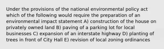 Under the provisions of the national environmental policy act which of the following would require the preparation of an environmental impact statement A) construction of the house on privately owned land B) paving of a parking lot for local businesses C) expansion of an interstate highway D) planting of trees in front of City Hall E) revision of local zoning ordinances