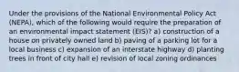 Under the provisions of the National Environmental Policy Act (NEPA), which of the following would require the preparation of an environmental impact statement (EIS)? a) construction of a house on privately owned land b) paving of a parking lot for a local business c) expansion of an interstate highway d) planting trees in front of city hall e) revision of local zoning ordinances