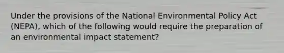 Under the provisions of the National Environmental Policy Act (NEPA), which of the following would require the preparation of an environmental impact statement?