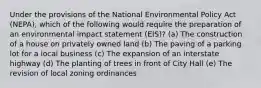 Under the provisions of the National Environmental Policy Act (NEPA), which of the following would require the preparation of an environmental impact statement (EIS)? (a) The construction of a house on privately owned land (b) The paving of a parking lot for a local business (c) The expansion of an interstate highway (d) The planting of trees in front of City Hall (e) The revision of local zoning ordinances