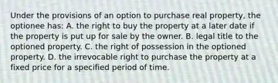 Under the provisions of an option to purchase real property, the optionee has: A. the right to buy the property at a later date if the property is put up for sale by the owner. B. legal title to the optioned property. C. the right of possession in the optioned property. D. the irrevocable right to purchase the property at a fixed price for a specified period of time.