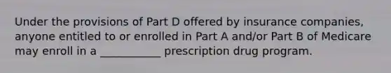 Under the provisions of Part D offered by insurance companies, anyone entitled to or enrolled in Part A and/or Part B of Medicare may enroll in a ___________ prescription drug program.