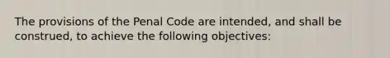 The provisions of the Penal Code are intended, and shall be construed, to achieve the following objectives: